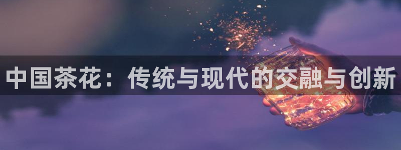 太阳成集团老板：中国茶花：传统与现代的交融与创新