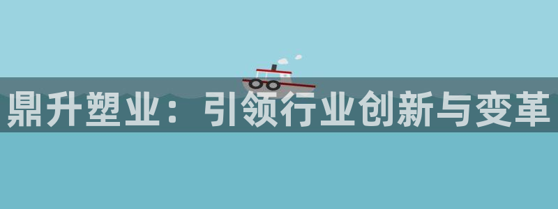 太阳gg登录地址：鼎升塑业：引领行业创新与变革